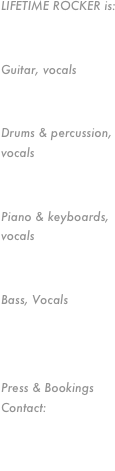 LIFETIME ROCKER is:

Kelly Cowan
Guitar, vocals
Ray Ortega
Drums & percussion, vocals
Geoff Ryle
Piano & keyboards, vocals
Joe Schiavone
Bass, Vocals



Press & Bookings Contact:
Kelly Cowan
951-205-0754or Ray Ortega818-653-6178
